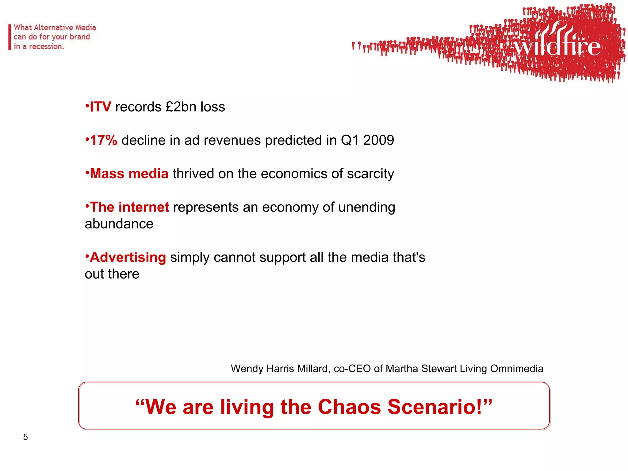 “ We are living the Chaos Scenario!” ITV  records £2bn loss 17%  decline in ad revenues predicted in Q1 2009 Mass media  thrived on the economics of scarcity  The internet  represents an economy of unending abundance Advertising  simply cannot support all the media that's out there  Wendy Harris Millard, co-CEO of Martha Stewart Living Omnimedia 