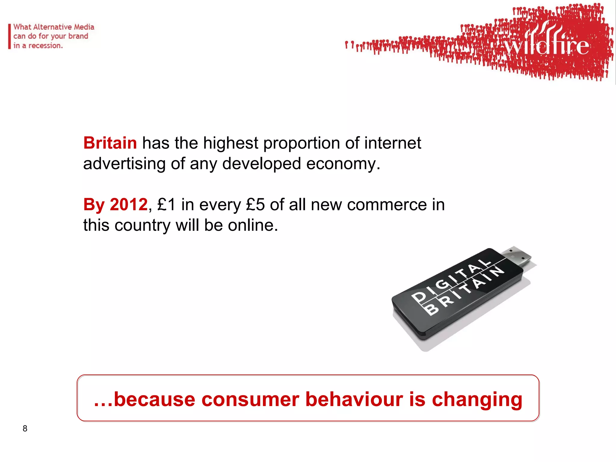 … because consumer behaviour is changing Britain  has the highest proportion of internet advertising of any developed economy.  By 2012 , £1 in every £5 of all new commerce in this country will be online. 