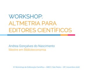 WORKSHOP:
ALTMETRIA PARA
EDITORES CIENTÍFICOS
Andrea Gonçalves do Nascimento
Mestre em Biblioteconomia
IX Workshop de Editoração Científica – ABEC | São Pedro – SP | novembro 2016
 