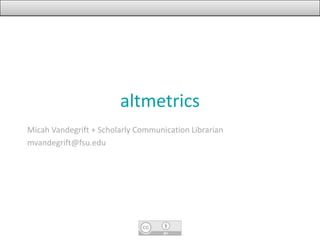 altmetrics
Micah Vandegrift + Scholarly Communication Librarian
mvandegrift@fsu.edu
 