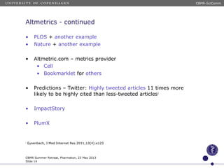 Altmetrics - continued
• PLOS + another example
• Nature + another example
• Altmetric.com – metrics provider
• Cell
• Bookmarklet for others
• Predictions – Twitter: Highly tweeted articles 11 times more
likely to be highly cited than less-tweeted articles1
• ImpactStory
• PlumX
1
Eysenbach, J Med Internet Res 2011;13(4):e123
CBMR Summer Retreat, Pharmakon, 23 May 2013
Slide 14
CBMR-SciComm
 