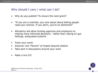 Why should I care / what can I do?
• Why do you publish? To ensure the next grant?
• “If you are a scientist, you care about about letting people
read your science. If you don't, you're an alchemist!”
• Altmetrics will allow funding agencies and employers to
making more informed decisions - rather than relying on gut
feelings, antiquated systems
• Track your work!
• Discover new “flavors” of impact beyond citation
• Take part in discussions around your work
• Make a live CV!
CBMR Summer Retreat, Pharmakon, 23 May 2013
Slide 15
CBMR-SciComm
 