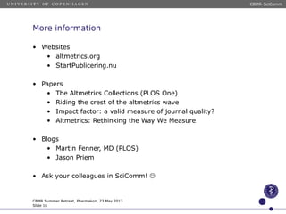 More information
• Websites
• altmetrics.org
• StartPublicering.nu
• Papers
• The Altmetrics Collections (PLOS One)
• Riding the crest of the altmetrics wave
• Impact factor: a valid measure of journal quality?
• Altmetrics: Rethinking the Way We Measure
• Blogs
• Martin Fenner, MD (PLOS)
• Jason Priem
• Ask your colleagues in SciComm! 
CBMR Summer Retreat, Pharmakon, 23 May 2013
Slide 16
CBMR-SciComm
 