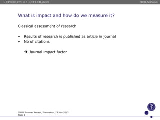 What is impact and how do we measure it?
Classical assessment of research
• Results of research is published as article in journal
• No of citations
Journal impact factor
CBMR Summer Retreat, Pharmakon, 23 May 2013
Slide 3
CBMR-SciComm
 