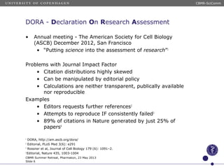 DORA - Declaration On Research Assessment
• Annual meeting - The American Society for Cell Biology
(ASCB) December 2012, San Francisco
• “Putting science into the assessment of research”1
Problems with Journal Impact Factor
• Citation distributions highly skewed
• Can be manipulated by editorial policy
• Calculations are neither transparent, publically available
nor reproducible
Examples
• Editors requests further references2
• Attempts to reproduce IF consistently failed3
• 89% of citations in Nature generated by just 25% of
papers4
1
DORA, http://am.ascb.org/dora/
2
Editorial, PLoS Med 3(6): e291
3
Rossner et al, Journal of Cell Biology 179 (6): 1091–2.
2
Editorial, Nature 435, 1003-1004
CBMR Summer Retreat, Pharmakon, 23 May 2013
Slide 6
CBMR-SciComm
 