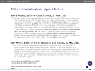 Editor comments about impacts factors
Bruce Alberts, Editor-in-Chief, Science, 17 May 2013
“The impact factor, (a number calculated annually for each scientific journal based on
the average number of times its articles have been referenced in other articles),
was never intended to be used to evaluate individual scientists, but rather as a
measure of journal quality. However, it has been increasingly misused in this
way, with scientists now being ranked by weighting each of their publications
according to the impact factor of the journal in which it appeared. For this reason,
I have seen CVs in which a scientist annotates each of his or her publications
with its journal impact factor listed to three significant decimal places (for
example, 11.345). And in some nations, publication in a journal with an
impact factor below 5.0 is officially of zero value. As frequently pointed out
by leading scientists, this impact factor mania makes no sense.”1
Tom Misteli, Editor-in-Chief, Journal of Cell Biology, 20 May 2013
“The IF is pervasive in the scientific community. Scientists refer to it casually in
conversation to convince colleagues of the importance of their own papers, or
they wonder how a paper ended up in “a journal with such a high Impact Factor.”
Students and postdocs want to publish only in “high Impact Factor” journals, and
the IF is frequently used in recruitment, tenure, and granting decisions when a
candidate’s past publication performance is assessed…The IF was never meant to
be used in that way!”2
1
Alberts, Science, 10.1126/science.1240319
2
Mistelli, JCB, 10.1083/jcb.201304162
CBMR Summer Retreat, Pharmakon, 23 May 2013
Slide 8
CBMR-SciComm
 