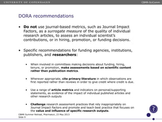 DORA recommendations
• Do not use journal-based metrics, such as Journal Impact
Factors, as a surrogate measure of the quality of individual
research articles, to assess an individual scientist’s
contributions, or in hiring, promotion, or funding decisions.
• Specific recommendations for funding agencies, institutions,
publishers, and researchers:
• When involved in committees making decisions about funding, hiring,
tenure, or promotion, make assessments based on scientific content
rather than publication metrics.
• Wherever appropriate, cite primary literature in which observations are
first reported rather than reviews in order to give credit where credit is due.
• Use a range of article metrics and indicators on personal/supporting
statements, as evidence of the impact of individual published articles and
other research outputs
• Challenge research assessment practices that rely inappropriately on
Journal Impact Factors and promote and teach best practice that focuses on
the value and influence of specific research outputs.
CBMR Summer Retreat, Pharmakon, 23 May 2013
Slide 9
CBMR-SciComm
 