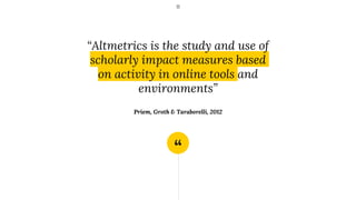 “
“Altmetrics is the study and use of
scholarly impact measures based
on activity in online tools and
environments”
Priem,...