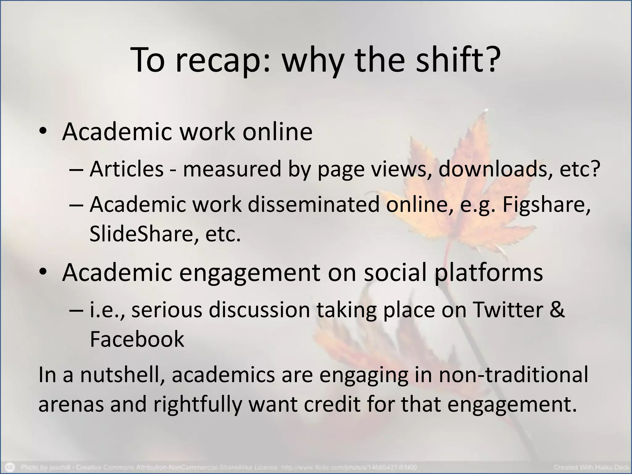 To recap: why the shift?
• Academic work online
– Articles - measured by page views, downloads, etc?
– Academic work disseminated online, e.g. Figshare,
SlideShare, etc.
• Academic engagement on social platforms
– i.e., serious discussion taking place on Twitter &
Facebook
In a nutshell, academics are engaging in non-traditional
arenas and rightfully want credit for that engagement.
 