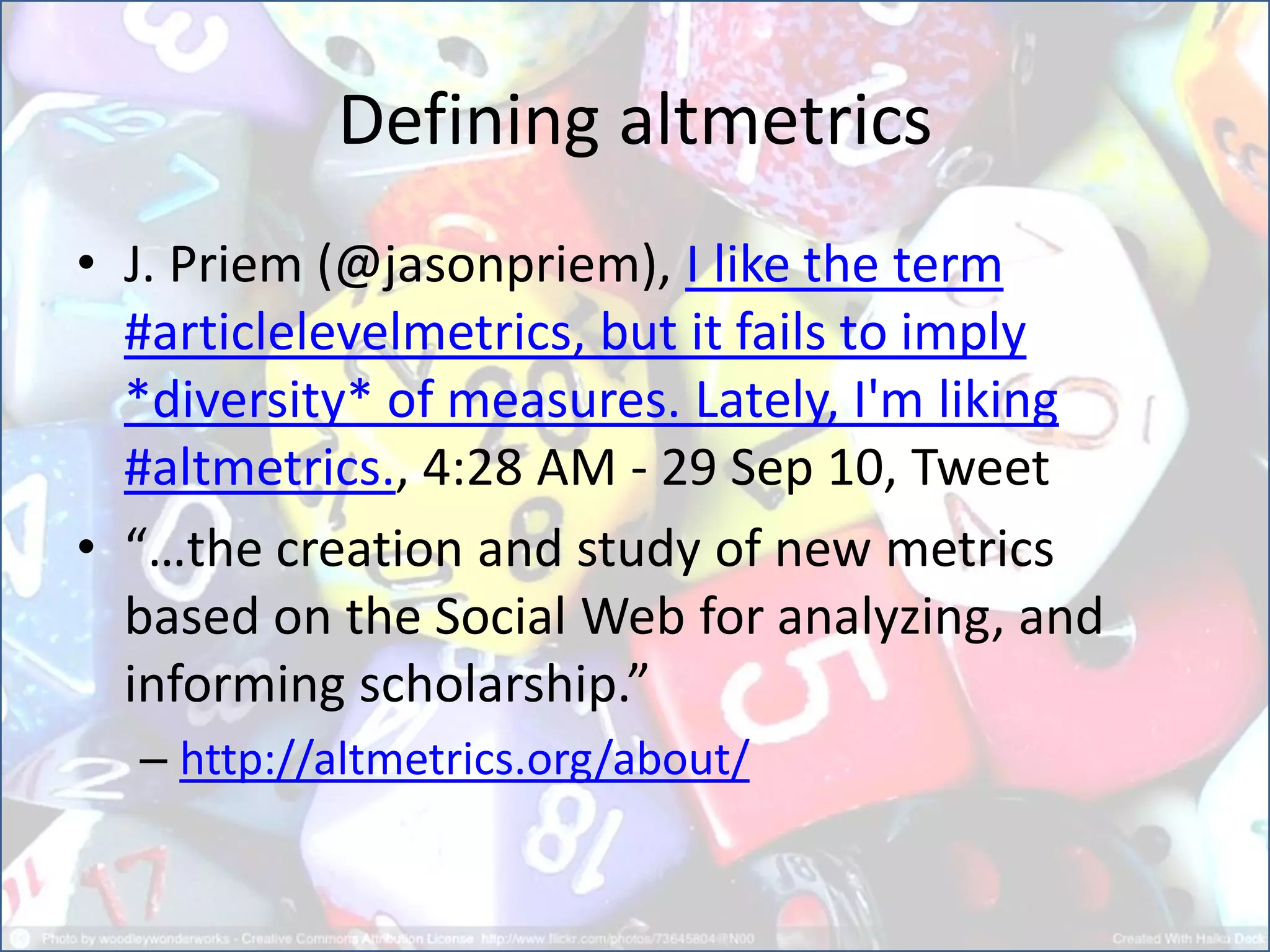 Defining altmetrics
• J. Priem (@jasonpriem), I like the term
#articlelevelmetrics, but it fails to imply
*diversity* of measures. Lately, I'm liking
#altmetrics., 4:28 AM - 29 Sep 10, Tweet
• “…the creation and study of new metrics
based on the Social Web for analyzing, and
informing scholarship.”
– http://altmetrics.org/about/
 