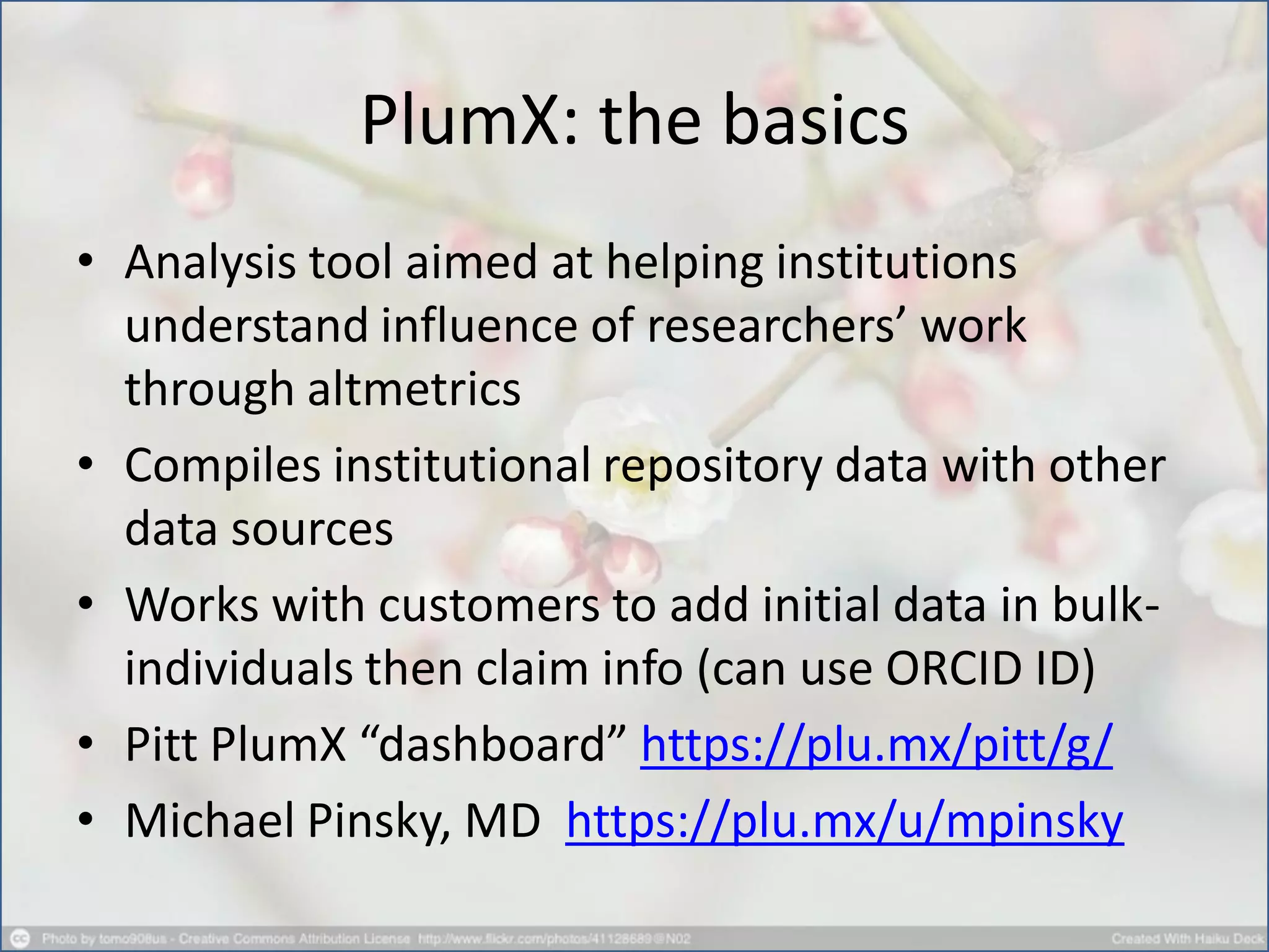 PlumX: the basics
• Analysis tool aimed at helping institutions
understand influence of researchers’ work
through altmetrics
• Compiles institutional repository data with other
data sources
• Works with customers to add initial data in bulk-
individuals then claim info (can use ORCID ID)
• Pitt PlumX “dashboard” https://plu.mx/pitt/g/
• Michael Pinsky, MD https://plu.mx/u/mpinsky
 