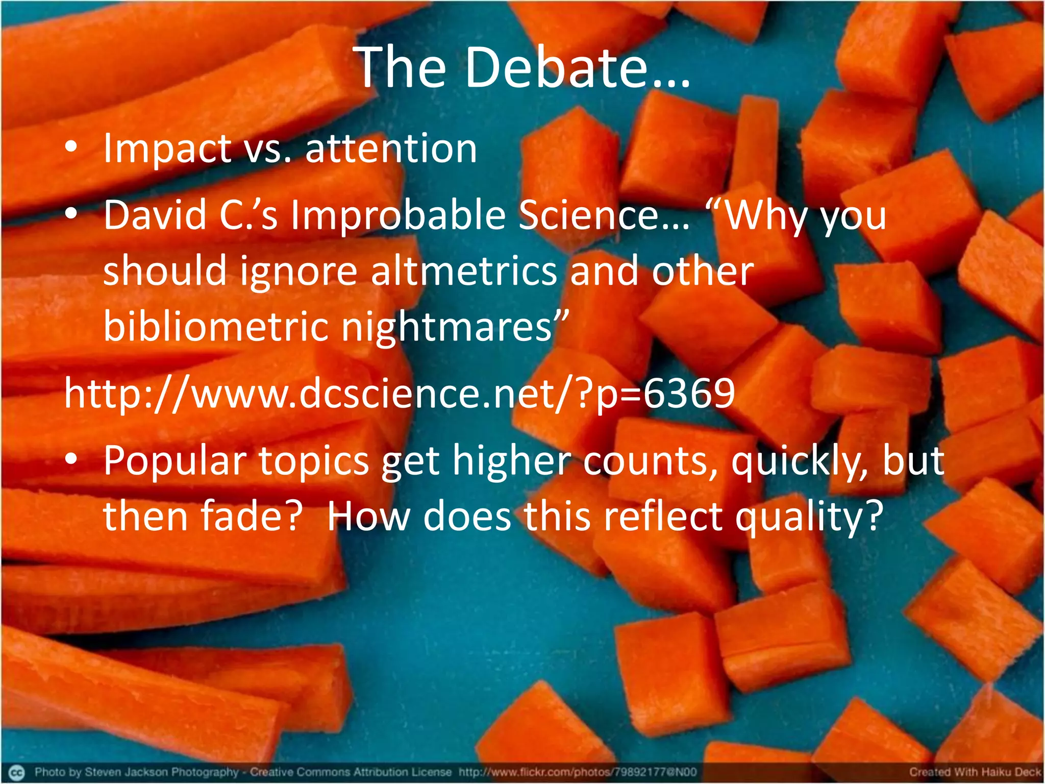 The Debate…
• Impact vs. attention
• David C.’s Improbable Science… “Why you
should ignore altmetrics and other
bibliometric nightmares”
http://www.dcscience.net/?p=6369
• Popular topics get higher counts, quickly, but
then fade? How does this reflect quality?
 