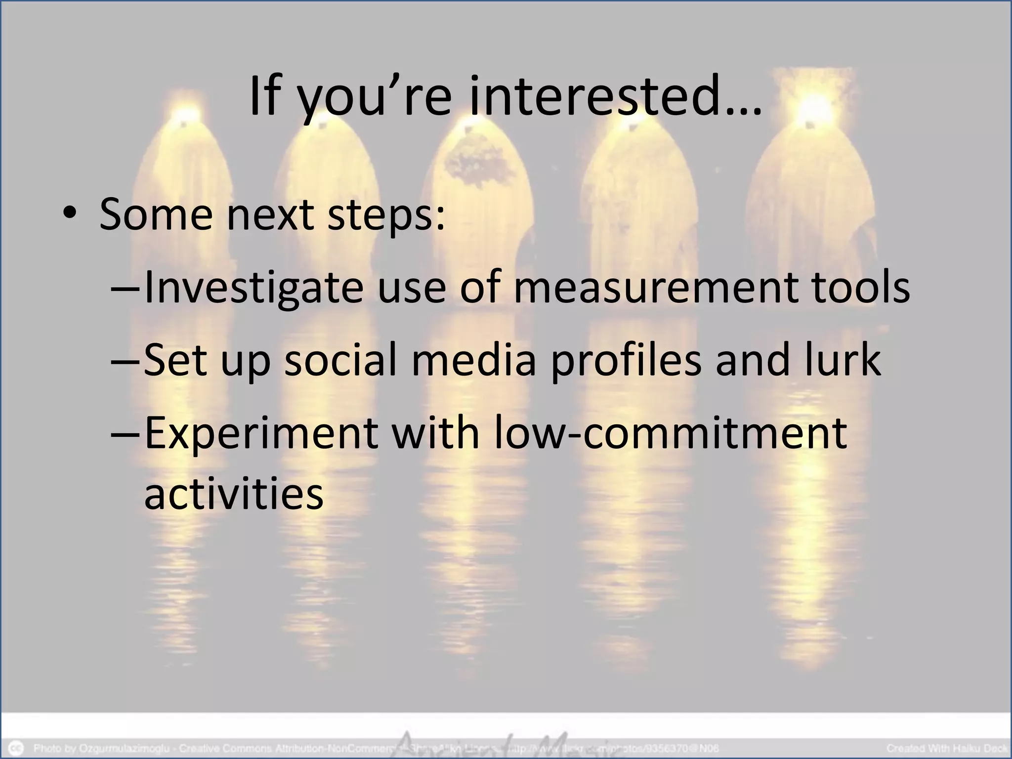 If you’re interested…
• Some next steps:
–Investigate use of measurement tools
–Set up social media profiles and lurk
–Experiment with low-commitment
activities
 