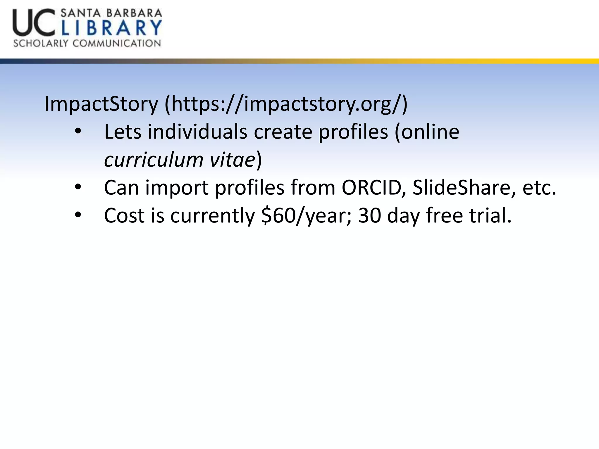 ImpactStory (https://impactstory.org/) 
• Lets individuals create profiles (online 
curriculum vitae) 
• Can import profiles from ORCID, SlideShare, etc. 
• Cost is currently $60/year; 30 day free trial. 
 