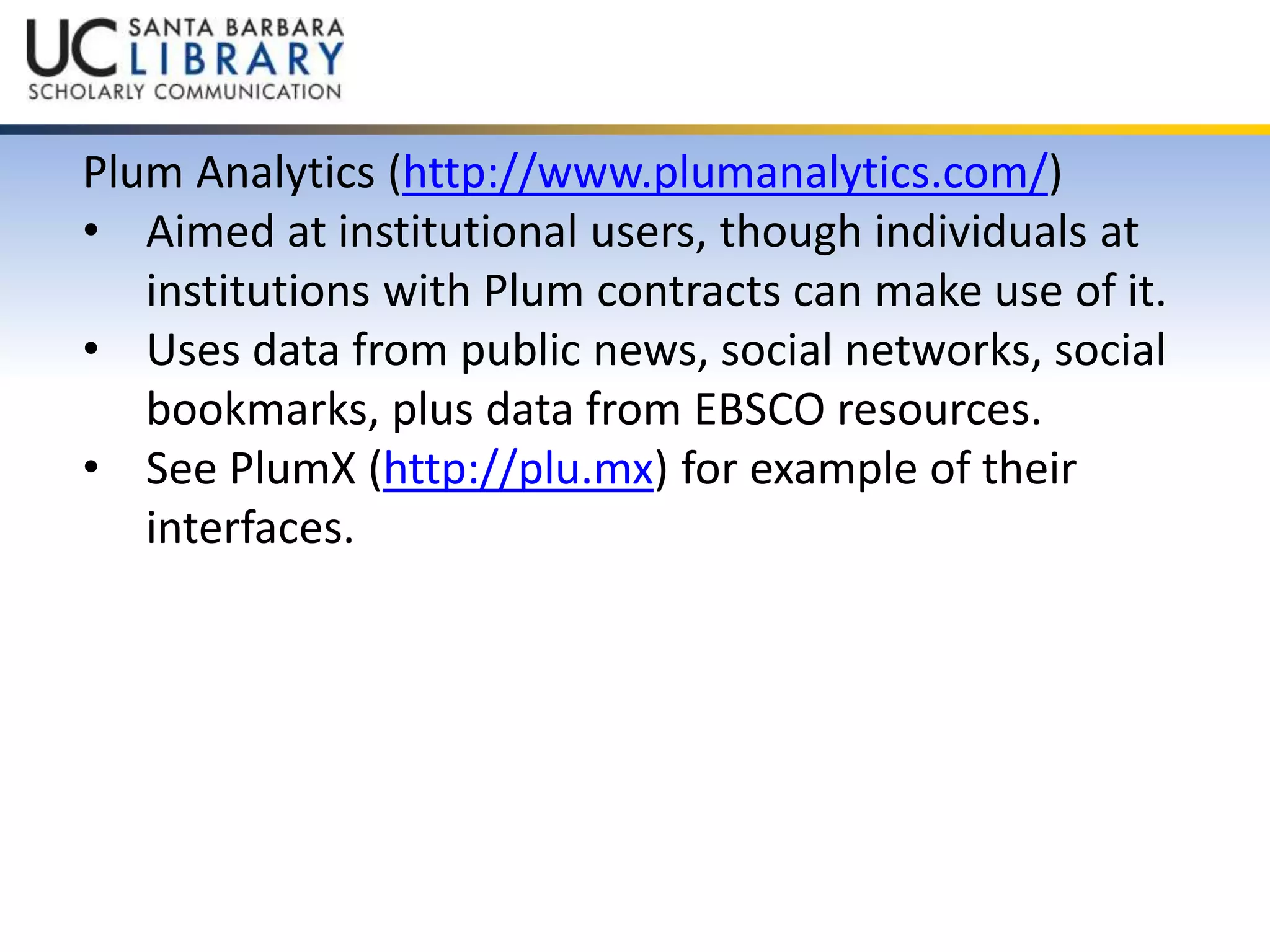 Plum Analytics (http://www.plumanalytics.com/) 
• Aimed at institutional users, though individuals at 
institutions with Plum contracts can make use of it. 
• Uses data from public news, social networks, social 
bookmarks, plus data from EBSCO resources. 
• See PlumX (http://plu.mx) for example of their 
interfaces. 
 