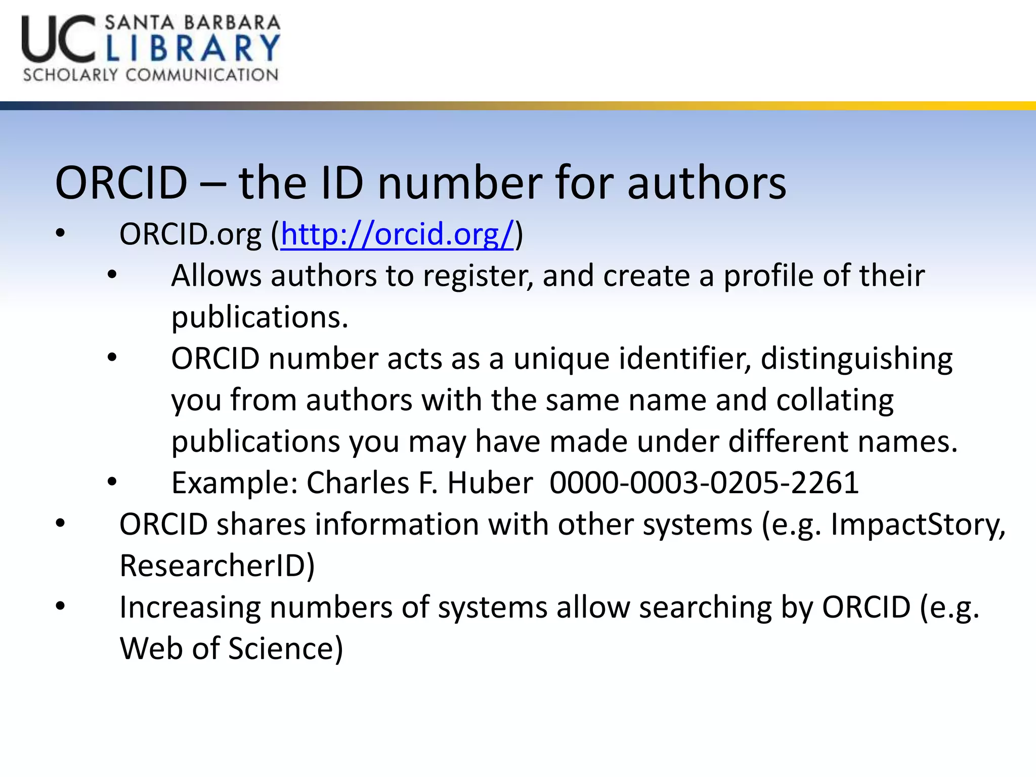 ORCID – the ID number for authors 
• ORCID.org (http://orcid.org/) 
• Allows authors to register, and create a profile of their 
publications. 
• ORCID number acts as a unique identifier, distinguishing 
you from authors with the same name and collating 
publications you may have made under different names. 
• Example: Charles F. Huber 0000-0003-0205-2261 
• ORCID shares information with other systems (e.g. ImpactStory, 
ResearcherID) 
• Increasing numbers of systems allow searching by ORCID (e.g. 
Web of Science) 
 