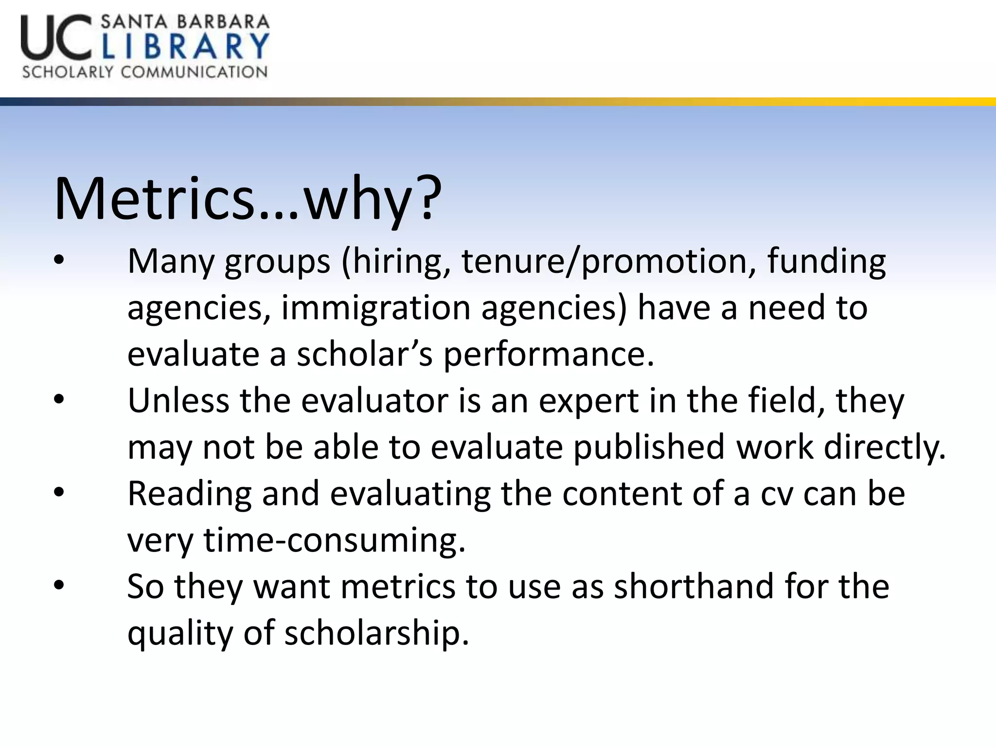 Metrics…why? 
• Many groups (hiring, tenure/promotion, funding 
agencies, immigration agencies) have a need to 
evaluate a scholar’s performance. 
• Unless the evaluator is an expert in the field, they 
may not be able to evaluate published work directly. 
• Reading and evaluating the content of a cv can be 
very time-consuming. 
• So they want metrics to use as shorthand for the 
quality of scholarship. 
 