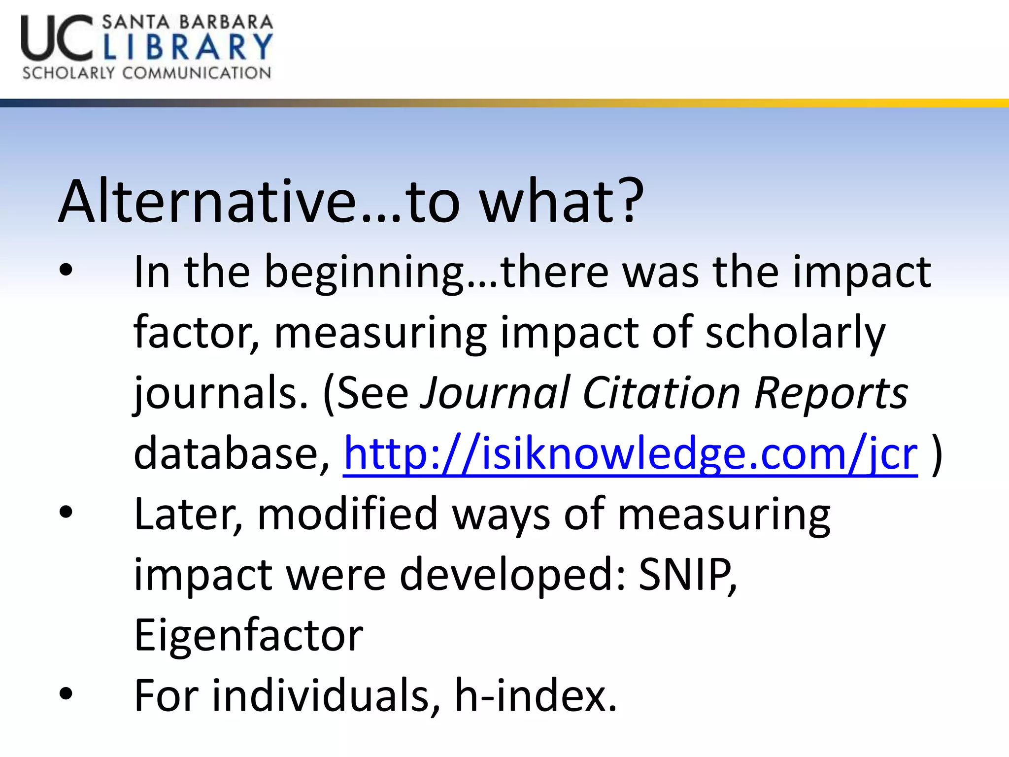 Alternative…to what? 
• In the beginning…there was the impact 
factor, measuring impact of scholarly 
journals. (See Journal Citation Reports 
database, http://isiknowledge.com/jcr ) 
• Later, modified ways of measuring 
impact were developed: SNIP, 
Eigenfactor 
• For individuals, h-index. 
 