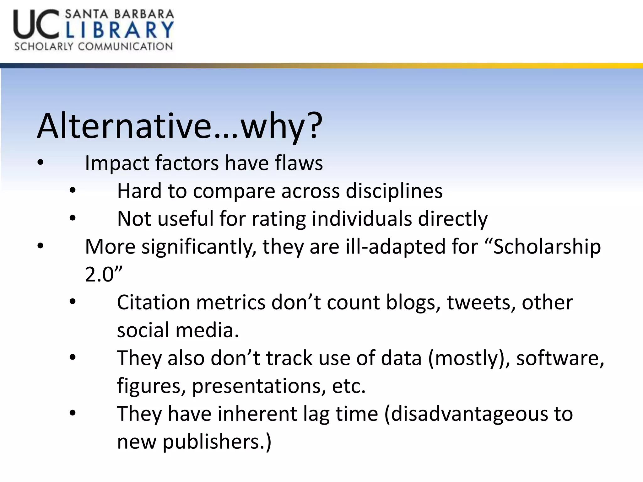 Alternative…why? 
• Impact factors have flaws 
• Hard to compare across disciplines 
• Not useful for rating individuals directly 
• More significantly, they are ill-adapted for “Scholarship 
2.0” 
• Citation metrics don’t count blogs, tweets, other 
social media. 
• They also don’t track use of data (mostly), software, 
figures, presentations, etc. 
• They have inherent lag time (disadvantageous to 
new publishers.) 
 