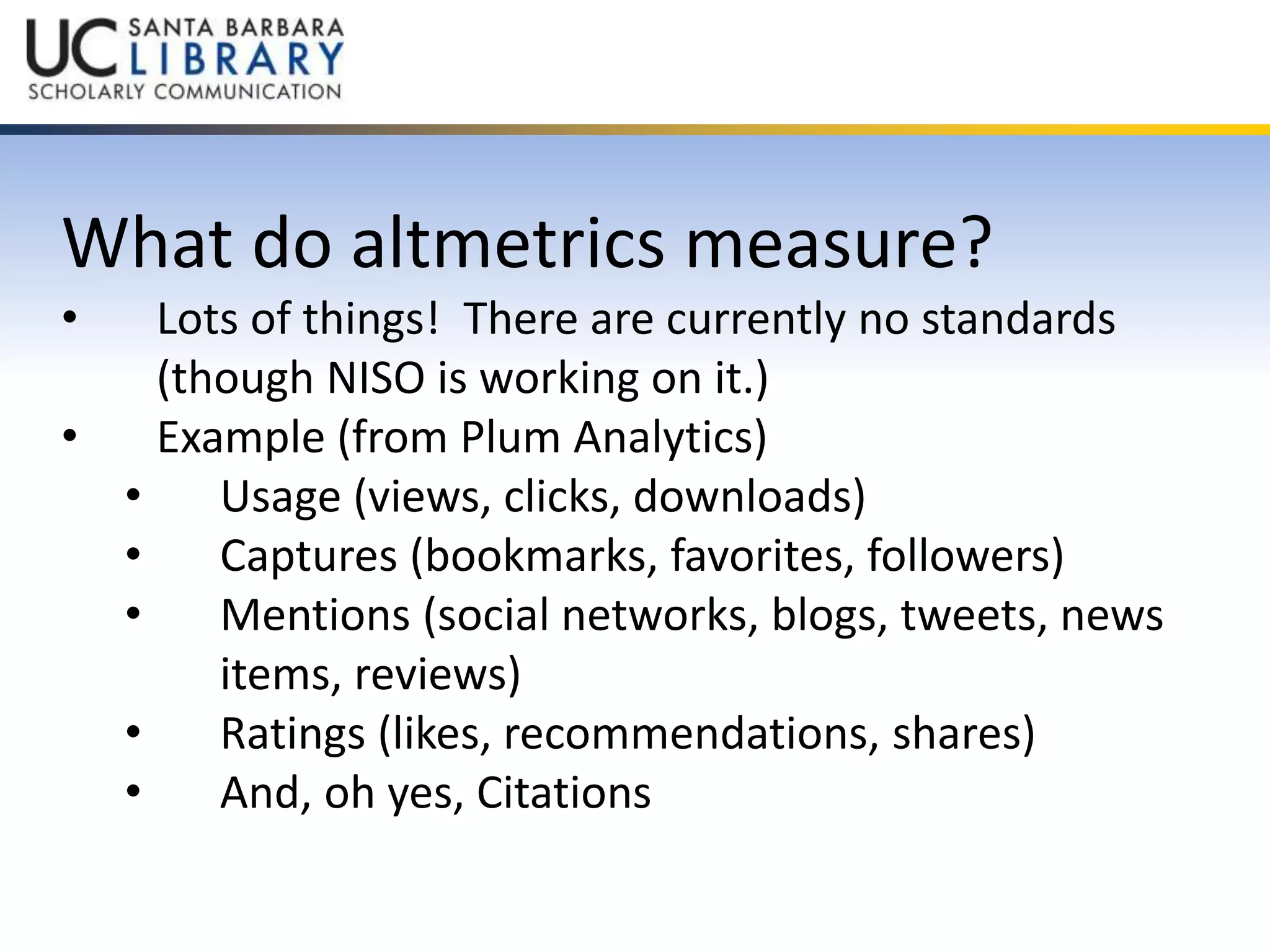 What do altmetrics measure? 
• Lots of things! There are currently no standards 
(though NISO is working on it.) 
• Example (from Plum Analytics) 
• Usage (views, clicks, downloads) 
• Captures (bookmarks, favorites, followers) 
• Mentions (social networks, blogs, tweets, news 
items, reviews) 
• Ratings (likes, recommendations, shares) 
• And, oh yes, Citations 
 