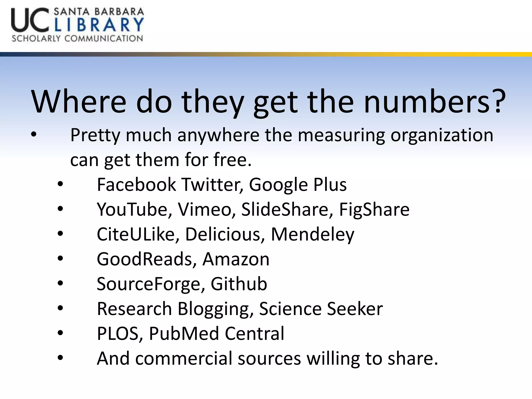 Where do they get the numbers? 
• Pretty much anywhere the measuring organization 
can get them for free. 
• Facebook Twitter, Google Plus 
• YouTube, Vimeo, SlideShare, FigShare 
• CiteULike, Delicious, Mendeley 
• GoodReads, Amazon 
• SourceForge, Github 
• Research Blogging, Science Seeker 
• PLOS, PubMed Central 
• And commercial sources willing to share. 
 