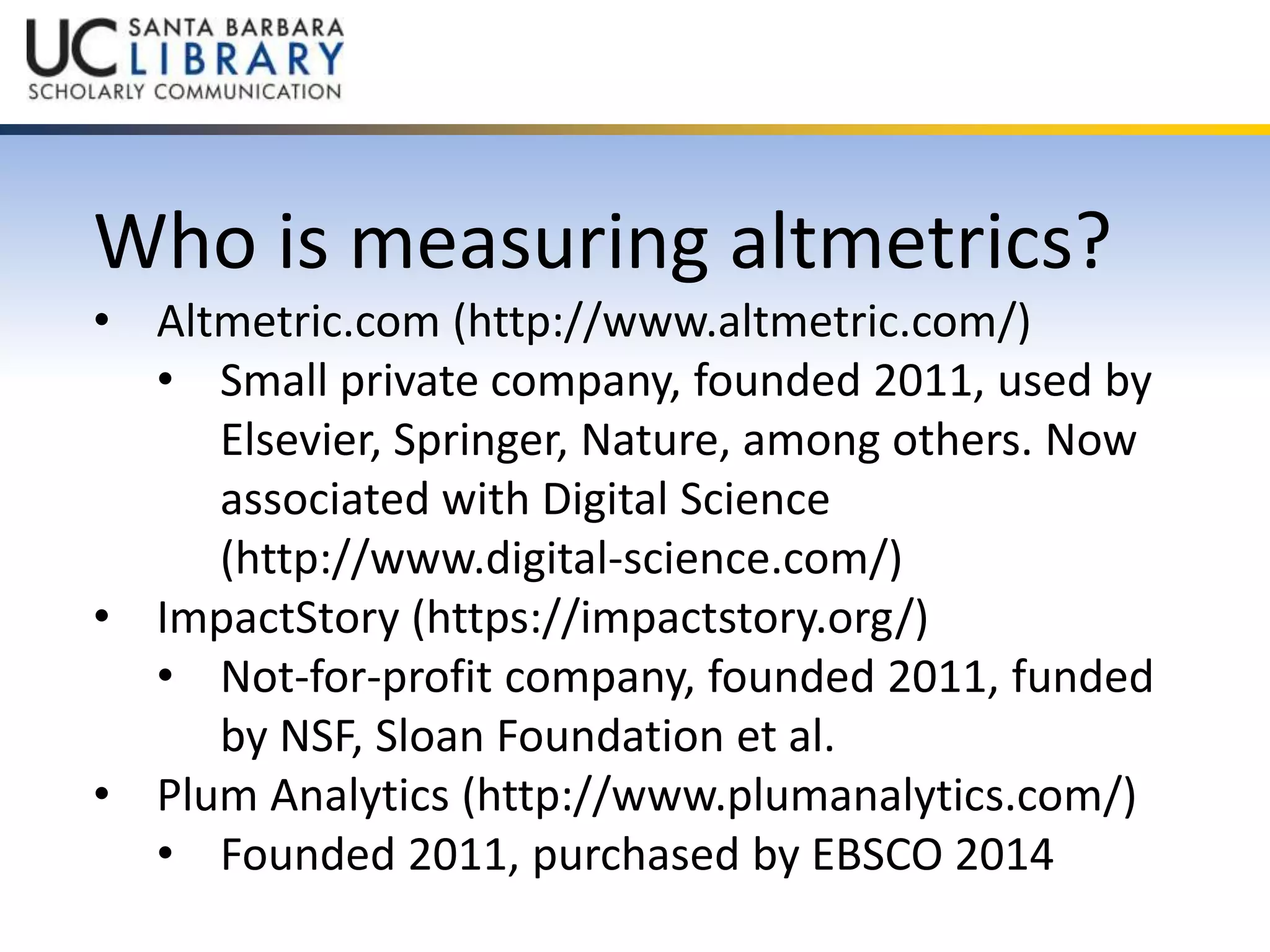 Who is measuring altmetrics? 
• Altmetric.com (http://www.altmetric.com/) 
• Small private company, founded 2011, used by 
Elsevier, Springer, Nature, among others. Now 
associated with Digital Science 
(http://www.digital-science.com/) 
• ImpactStory (https://impactstory.org/) 
• Not-for-profit company, founded 2011, funded 
by NSF, Sloan Foundation et al. 
• Plum Analytics (http://www.plumanalytics.com/) 
• Founded 2011, purchased by EBSCO 2014 
 