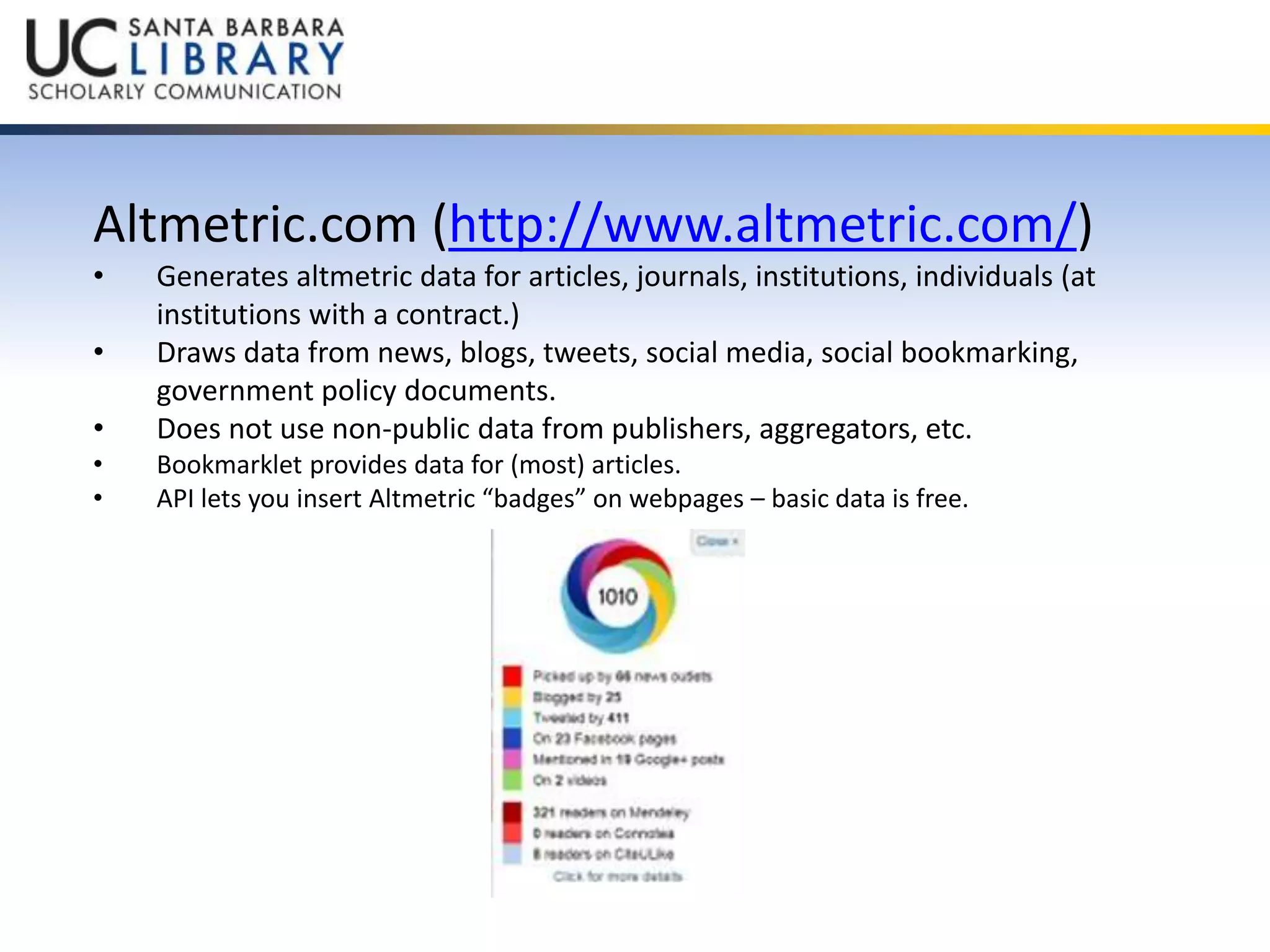 Altmetric.com (http://www.altmetric.com/) 
• Generates altmetric data for articles, journals, institutions, individuals (at 
institutions with a contract.) 
• Draws data from news, blogs, tweets, social media, social bookmarking, 
government policy documents. 
• Does not use non-public data from publishers, aggregators, etc. 
• Bookmarklet provides data for (most) articles. 
• API lets you insert Altmetric “badges” on webpages – basic data is free. 
 