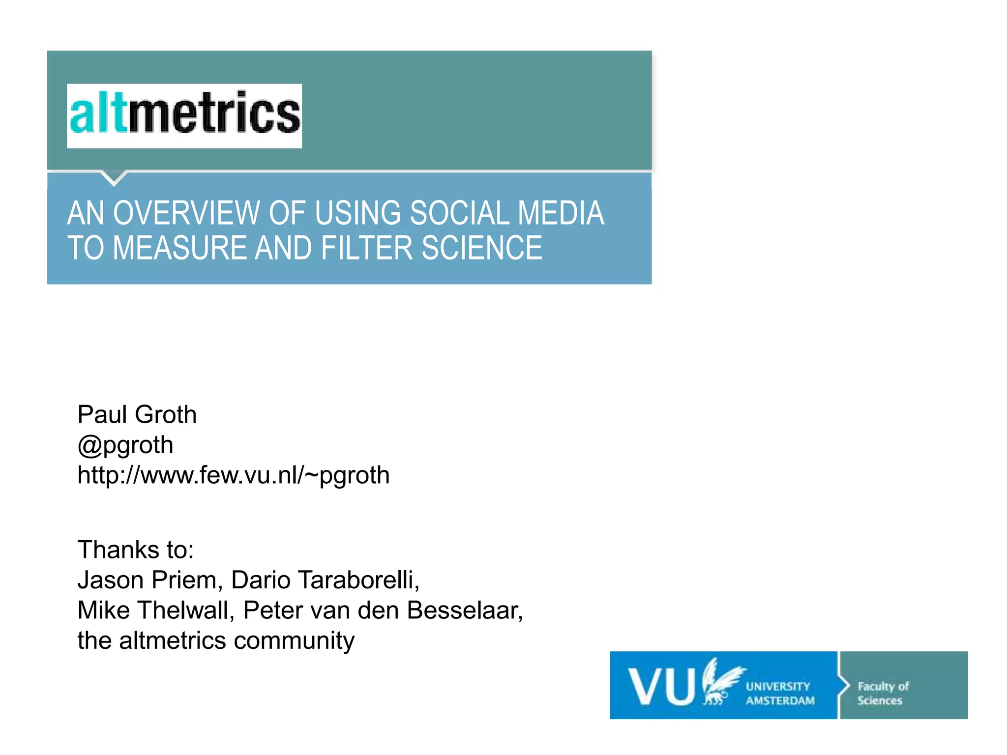 AN OVERVIEW OF USING SOCIAL MEDIA
TO MEASURE AND FILTER SCIENCE
Paul Groth
@pgroth
http://www.few.vu.nl/~pgroth
Thanks to:
Jason Priem, Dario Taraborelli,
Mike Thelwall, Peter van den Besselaar,
the altmetrics community