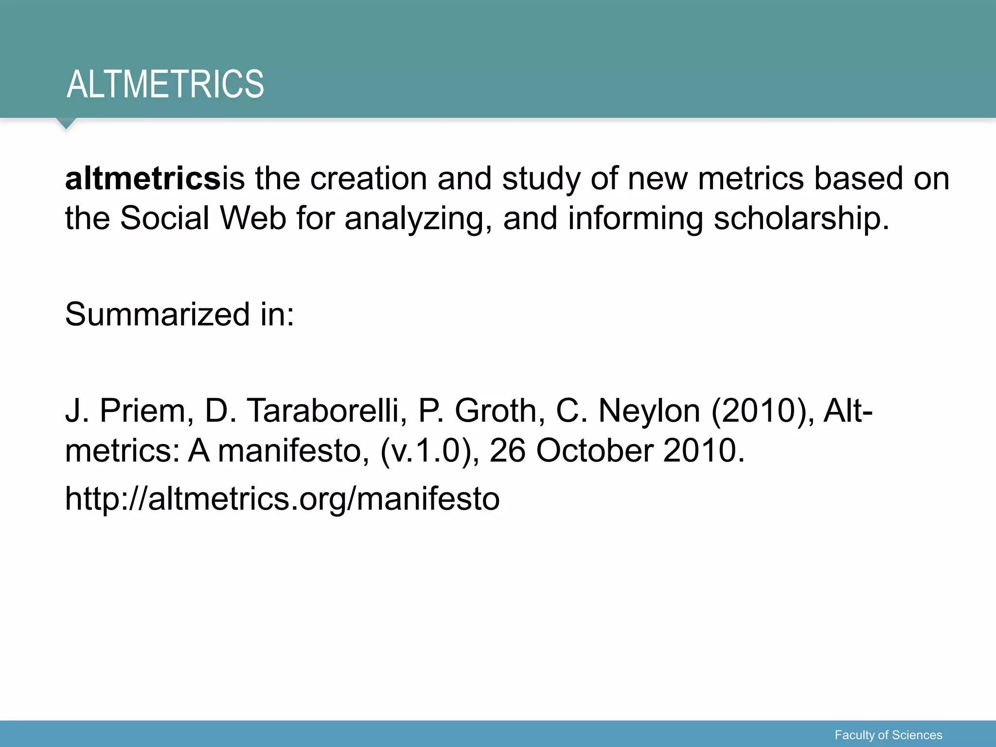 ALTMETRICS
altmetricsis the creation and study of new metrics based on
the Social Web for analyzing, and informing scholarship.
Summarized in:
J. Priem, D. Taraborelli, P. Groth, C. Neylon (2010), Alt-
metrics: A manifesto, (v.1.0), 26 October 2010.
http://altmetrics.org/manifesto
Faculty of Sciences