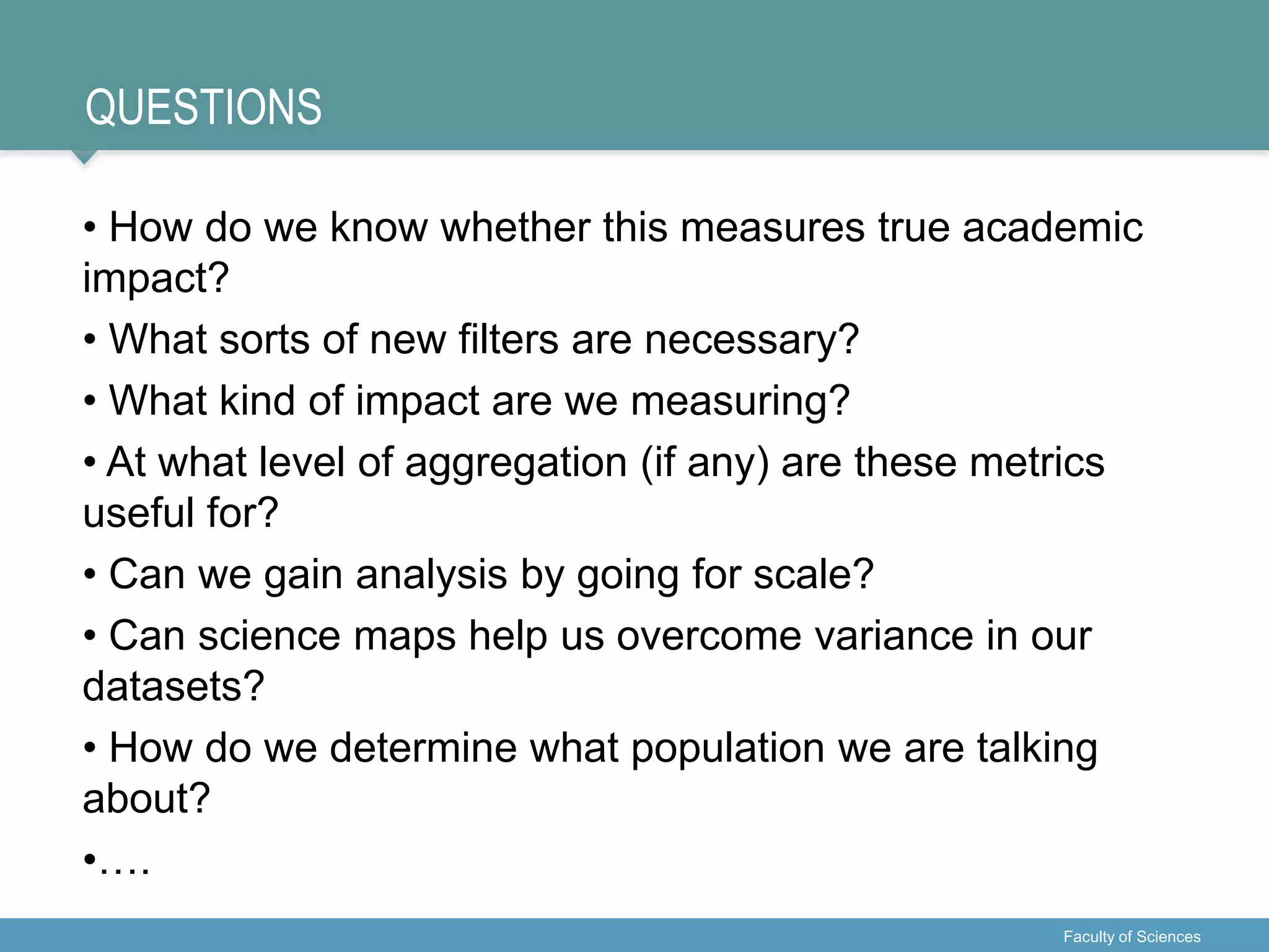QUESTIONS
• How do we know whether this measures true academic
impact?
• What sorts of new filters are necessary?
• What kind of impact are we measuring?
• At what level of aggregation (if any) are these metrics
useful for?
• Can we gain analysis by going for scale?
• Can science maps help us overcome variance in our
datasets?
• How do we determine what population we are talking
about?
•….
Faculty of Sciences