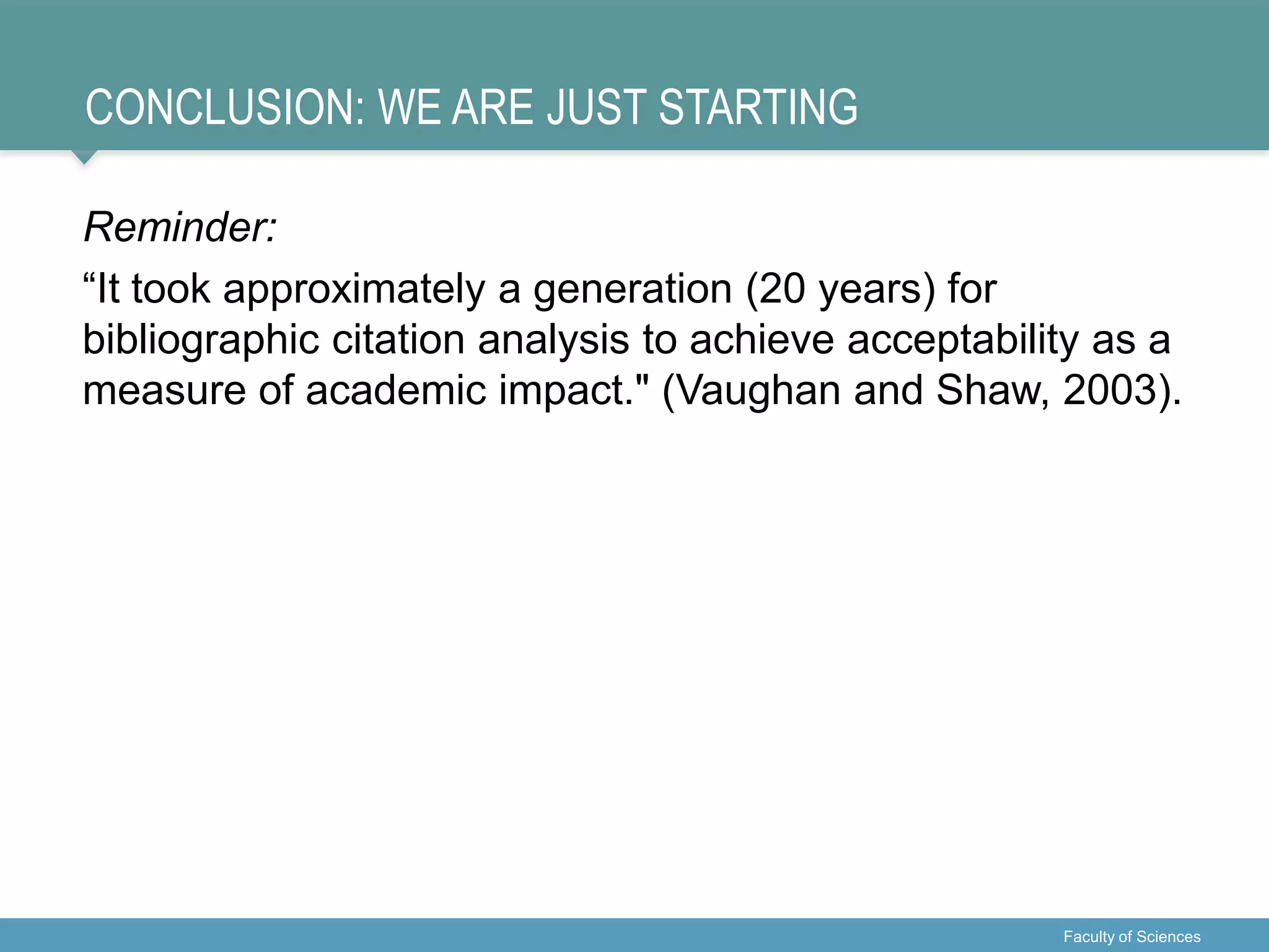 CONCLUSION: WE ARE JUST STARTING
Reminder:
“It took approximately a generation (20 years) for
bibliographic citation analysis to achieve acceptability as a
measure of academic impact." (Vaughan and Shaw, 2003).
Faculty of Sciences