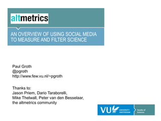 AN OVERVIEW OF USING SOCIAL MEDIA
TO MEASURE AND FILTER SCIENCE



Paul Groth
@pgroth
http://www.few.vu.nl/~pgroth

Thanks to:
Jason Priem, Dario Taraborelli,
Mike Thelwall, Peter van den Besselaar,
the altmetrics community
 