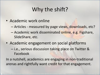 Why the shift? 
•Academic work online 
–Articles - measured by page views, downloads, etc? 
–Academic work disseminated online, e.g. Figshare, SlideShare, etc. 
•Academic engagement on social platforms 
–i.e., serious discussion taking place on Twitter & Facebook 
In a nutshell, academics are engaging in non-traditional arenas and rightfully want credit for that engagement.  