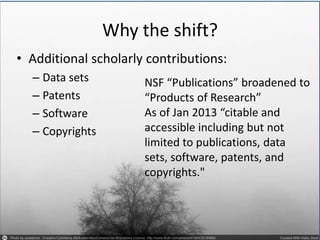 Why the shift? 
•Additional scholarly contributions: 
–Data sets 
–Patents 
–Software 
–Copyrights 
NSF “Publications” broadened to “Products of Research” As of Jan 2013 “citable and accessible including but not limited to publications, data sets, software, patents, and copyrights."  