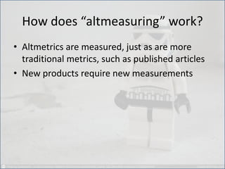How does “altmeasuring” work? 
•Altmetrics are measured, just as are more traditional metrics, such as published articles 
•New products require new measurements  