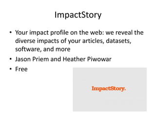 ImpactStory 
•Your impact profile on the web: we reveal the diverse impacts of your articles, datasets, software, and more 
•Jason Priem and Heather Piwowar 
•Free  