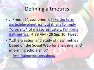 Defining altmetrics 
•J. Priem (@jasonpriem), I like the term #articlelevelmetrics, but it fails to imply *diversity* of measures. Lately, I'm liking #altmetrics., 4:28 AM - 29 Sep 10, Tweet 
•“…the creation and study of new metrics based on the Social Web for analyzing, and informing scholarship.” 
–http://altmetrics.org/about/  