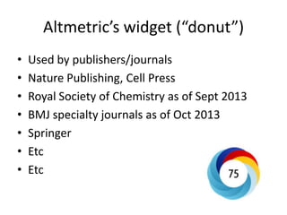 Altmetric’s widget (“donut”) 
•Used by publishers/journals 
•Nature Publishing, Cell Press 
•Royal Society of Chemistry as of Sept 2013 
•BMJ specialty journals as of Oct 2013 
•Springer 
•Etc 
•Etc  