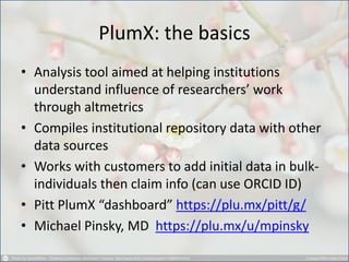 PlumX: the basics 
•Analysis tool aimed at helping institutions understand influence of researchers’ work through altmetrics 
•Compiles institutional repository data with other data sources 
•Works with customers to add initial data in bulk- individuals then claim info (can use ORCID ID) 
•Pitt PlumX “dashboard” https://plu.mx/pitt/g/ 
•Michael Pinsky, MD https://plu.mx/u/mpinsky  