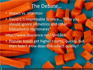 The Debate… 
•Impact vs. attention 
•David C.’s Improbable Science… “Why you should ignore altmetrics and other bibliometric nightmares” 
http://www.dcscience.net/?p=6369 
•Popular topics get higher counts, quickly, but then fade? How does this reflect quality?  