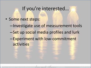 If you’re interested… 
•Some next steps: 
–Investigate use of measurement tools 
–Set up social media profiles and lurk 
–Experiment with low-commitment activities  
