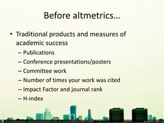 Before altmetrics… 
•Traditional products and measures of academic success 
–Publications 
–Conference presentations/posters 
–Committee work 
–Number of times your work was cited 
–Impact Factor and journal rank 
–H-index  