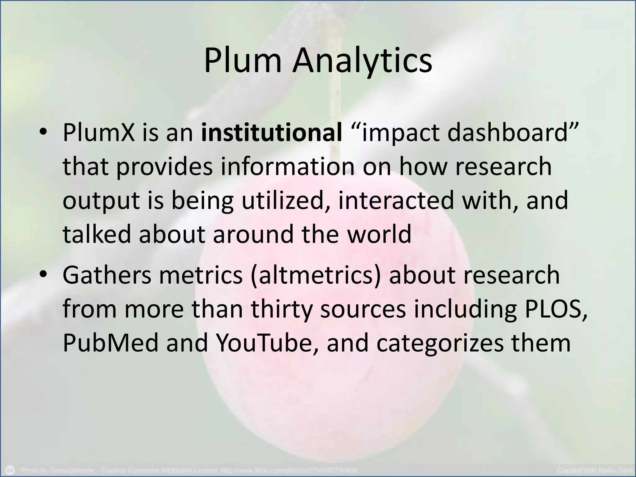 Plum Analytics
• PlumX is an institutional “impact dashboard”
that provides information on how research
output is being utilized, interacted with, and
talked about around the world
• Gathers metrics (altmetrics) about research
from more than thirty sources including PLOS,
PubMed and YouTube, and categorizes them
 