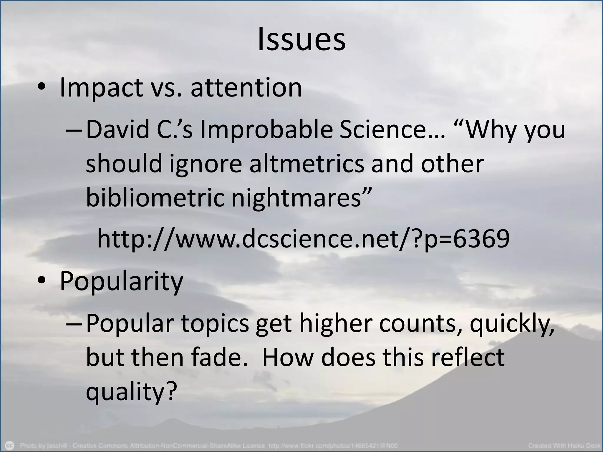 Issues
• Impact vs. attention
–David C.’s Improbable Science… “Why you
should ignore altmetrics and other
bibliometric nightmares”
http://www.dcscience.net/?p=6369
• Popularity
–Popular topics get higher counts, quickly,
but then fade. How does this reflect
quality?
 