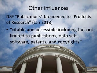 Other influences
NSF “Publications” broadened to “Products
of Research” (Jan 2013)
• “citable and accessible including but not
limited to publications, data sets,
software, patents, and copyrights.“
 
