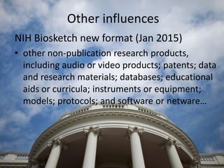 Other influences
NIH Biosketch new format (Jan 2015)
• other non-publication research products,
including audio or video products; patents; data
and research materials; databases; educational
aids or curricula; instruments or equipment;
models; protocols; and software or netware…
 