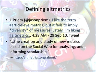 Defining altmetrics
• J. Priem (@jasonpriem), I like the term
#articlelevelmetrics, but it fails to imply
*diversity* of measures. Lately, I'm liking
#altmetrics., 4:28 AM - 29 Sep 10, Tweet
• “…the creation and study of new metrics
based on the Social Web for analyzing, and
informing scholarship.”
– http://altmetrics.org/about/
 