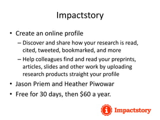 Impactstory
• Create an online profile
– Discover and share how your research is read,
cited, tweeted, bookmarked, and more
– Help colleagues find and read your preprints,
articles, slides and other work by uploading
research products straight your profile
• Jason Priem and Heather Piwowar
• Free for 30 days, then $60 a year.
 