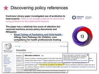 Cochrane Library paper investigated use of probiotics to
treat eczema: There is not enough evidence to recommend
using probiotics for the treatment of eczema.
The paper has a relatively low score of attention but
received mentions across policy documents and
Wikipedia:
• Royal College of Paediatrics and Child Health -
Allergy Care Pathways for Children: core
competency for health professionals treating
children with eczema
Discovering policy references
 