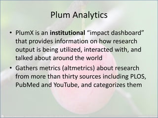 Plum Analytics
• PlumX is an institutional “impact dashboard”
that provides information on how research
output is being utilized, interacted with, and
talked about around the world
• Gathers metrics (altmetrics) about research
from more than thirty sources including PLOS,
PubMed and YouTube, and categorizes them
 